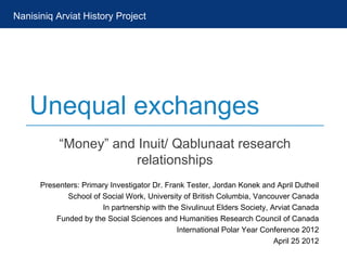 Nanisiniq Arviat History Project




   Unequal exchanges
           “Money” and Inuit/ Qablunaat research
                       relationships
      Presenters: Primary Investigator Dr. Frank Tester, Jordan Konek and April Dutheil
             School of Social Work, University of British Columbia, Vancouver Canada
                       In partnership with the Sivulinuut Elders Society, Arviat Canada
          Funded by the Social Sciences and Humanities Research Council of Canada
                                              International Polar Year Conference 2012
                                                                           April 25 2012
 