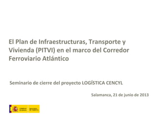 El Plan de Infraestructuras, Transporte y
Vivienda (PITVI) en el marco del Corredor
Ferroviario Atlántico
Seminario de cierre del proyecto LOGÍSTICA CENCYL
Salamanca, 21 de junio de 2013
 