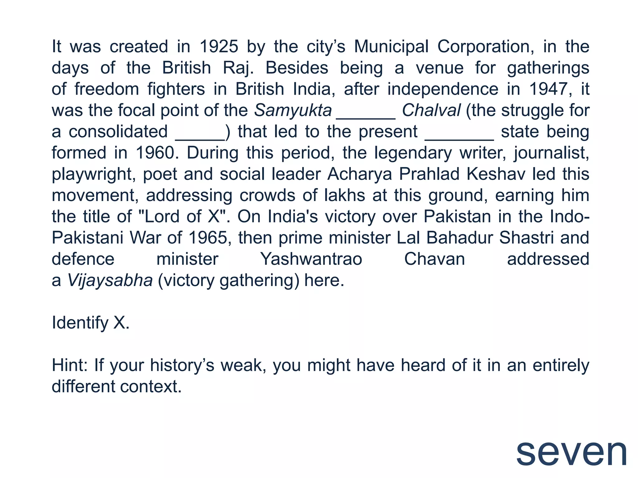 It was created in 1925 by the city‟s Municipal Corporation, in the
days of the British Raj. Besides being a venue for gatherings
of freedom fighters in British India, after independence in 1947, it
was the focal point of the Samyukta ______ Chalval (the struggle for
a consolidated _____) that led to the present _______ state being
formed in 1960. During this period, the legendary writer, journalist,
playwright, poet and social leader Acharya Prahlad Keshav led this
movement, addressing crowds of lakhs at this ground, earning him
the title of "Lord of X". On India's victory over Pakistan in the Indo-
Pakistani War of 1965, then prime minister Lal Bahadur Shastri and
defence        minister     Yashwantrao        Chavan        addressed
a Vijaysabha (victory gathering) here.

Identify X.

Hint: If your history‟s weak, you might have heard of it in an entirely
different context.



                                                             seven
 