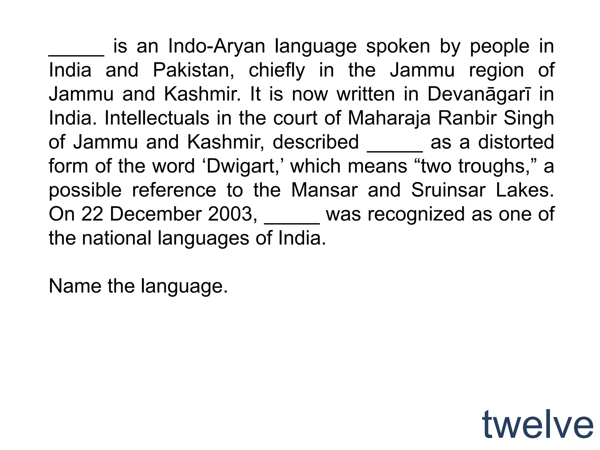_____ is an Indo-Aryan language spoken by people in
India and Pakistan, chiefly in the Jammu region of
Jammu and Kashmir. It is now written in Devanāgarī in
India. Intellectuals in the court of Maharaja Ranbir Singh
of Jammu and Kashmir, described _____ as a distorted
form of the word „Dwigart,‟ which means “two troughs,” a
possible reference to the Mansar and Sruinsar Lakes.
On 22 December 2003, _____ was recognized as one of
the national languages of India.

Name the language.




                                                 twelve
 