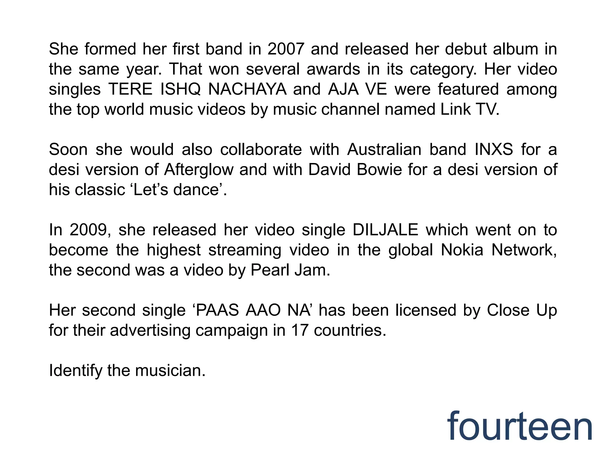 She formed her first band in 2007 and released her debut album in
the same year. That won several awards in its category. Her video
singles TERE ISHQ NACHAYA and AJA VE were featured among
the top world music videos by music channel named Link TV.

Soon she would also collaborate with Australian band INXS for a
desi version of Afterglow and with David Bowie for a desi version of
his classic „Let‟s dance‟.

In 2009, she released her video single DILJALE which went on to
become the highest streaming video in the global Nokia Network,
the second was a video by Pearl Jam.

Her second single „PAAS AAO NA‟ has been licensed by Close Up
for their advertising campaign in 17 countries.

Identify the musician.


                                                     fourteen
 