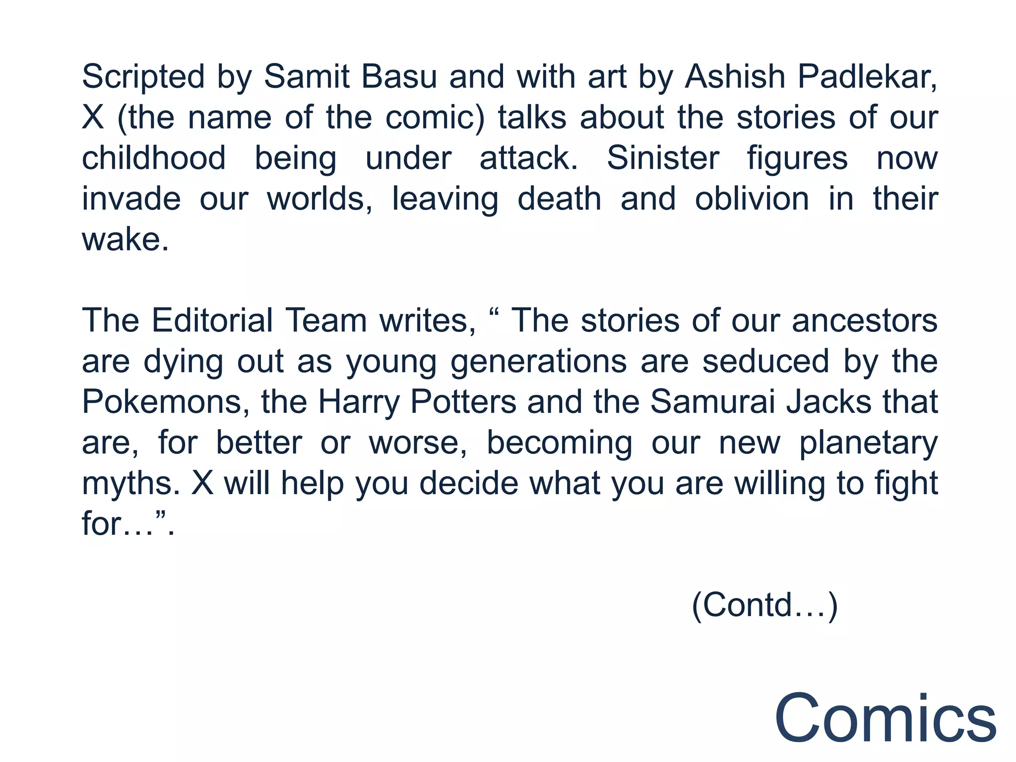 Scripted by Samit Basu and with art by Ashish Padlekar,
X (the name of the comic) talks about the stories of our
childhood being under attack. Sinister figures now
invade our worlds, leaving death and oblivion in their
wake.

The Editorial Team writes, “ The stories of our ancestors
are dying out as young generations are seduced by the
Pokemons, the Harry Potters and the Samurai Jacks that
are, for better or worse, becoming our new planetary
myths. X will help you decide what you are willing to fight
for…”.

                                         (Contd…)


                                               Comics
 