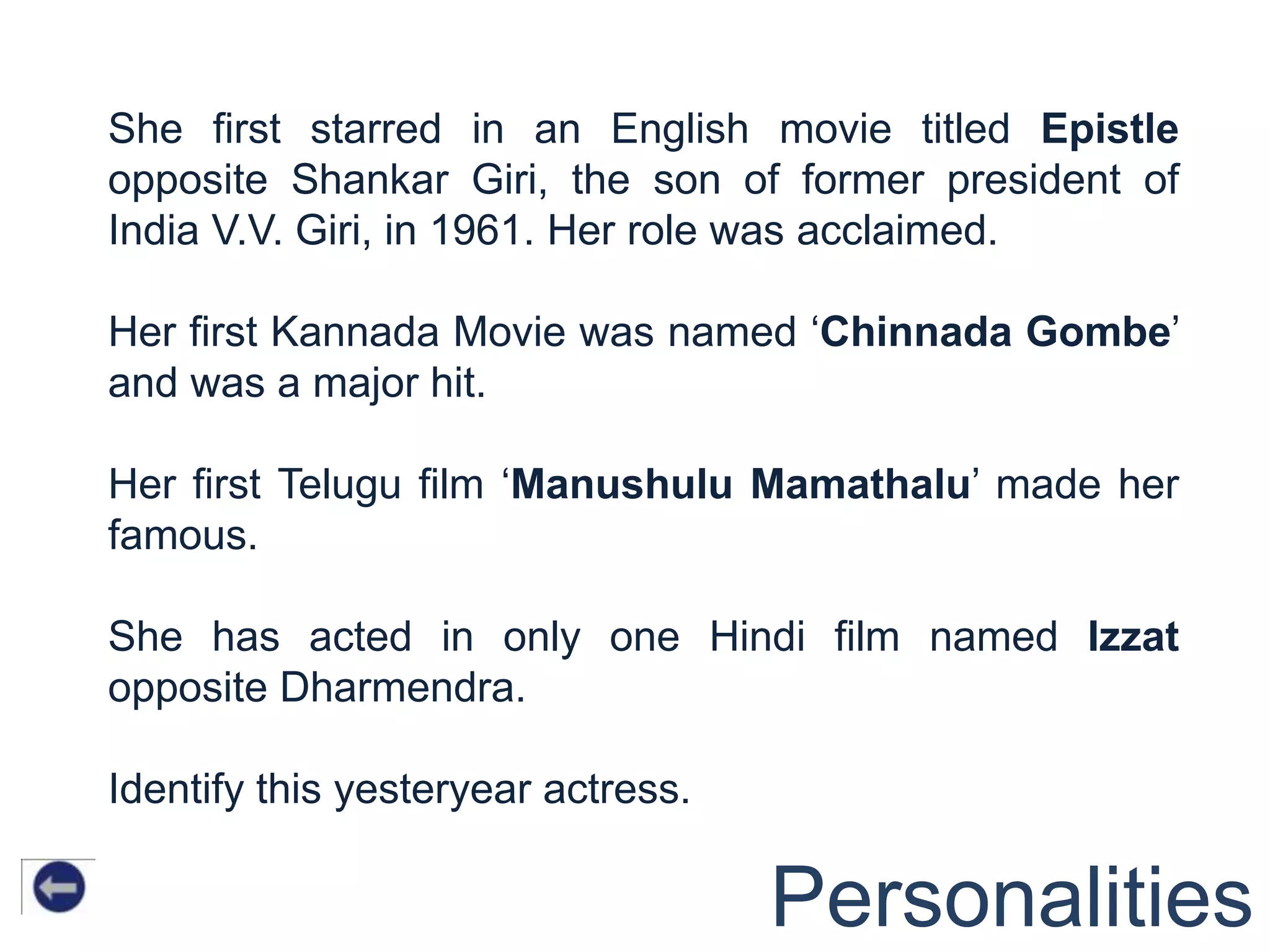 She first starred in an English movie titled Epistle
opposite Shankar Giri, the son of former president of
India V.V. Giri, in 1961. Her role was acclaimed.

Her first Kannada Movie was named „Chinnada Gombe‟
and was a major hit.

Her first Telugu film „Manushulu Mamathalu‟ made her
famous.

She has acted in only one Hindi film named Izzat
opposite Dharmendra.

Identify this yesteryear actress.

                                    Personalities
 
