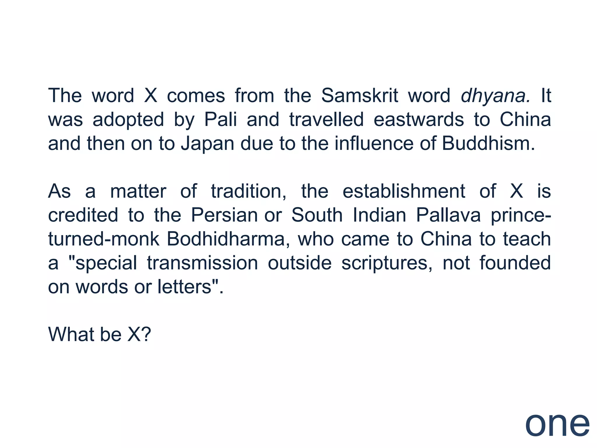 The word X comes from the Samskrit word dhyana. It
was adopted by Pali and travelled eastwards to China
and then on to Japan due to the influence of Buddhism.

As a matter of tradition, the establishment of X is
credited to the Persian or South Indian Pallava prince-
turned-monk Bodhidharma, who came to China to teach
a "special transmission outside scriptures, not founded
on words or letters".

What be X?



                                                    one
 