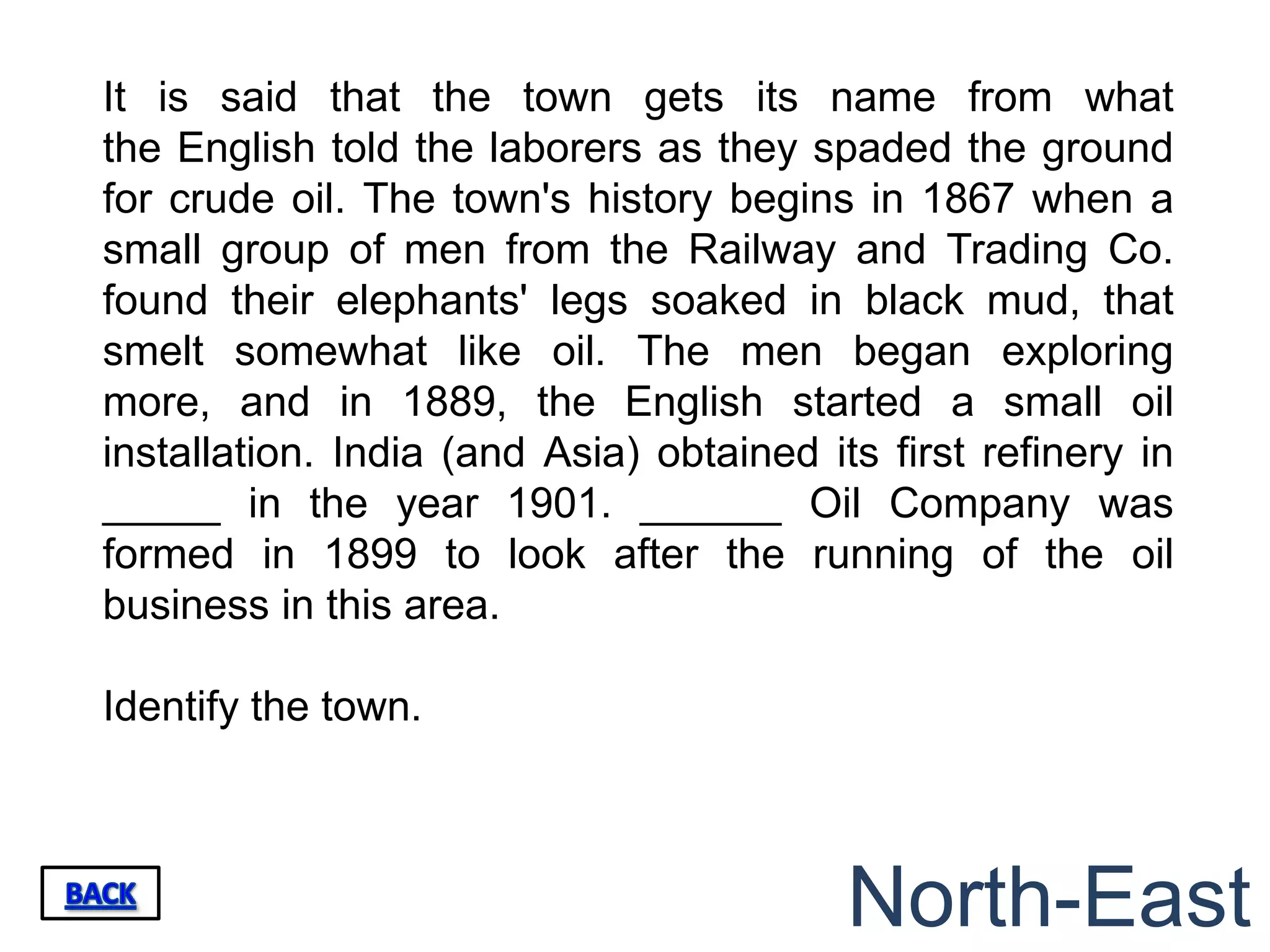 It is said that the town gets its name from what
the English told the laborers as they spaded the ground
for crude oil. The town's history begins in 1867 when a
small group of men from the Railway and Trading Co.
found their elephants' legs soaked in black mud, that
smelt somewhat like oil. The men began exploring
more, and in 1889, the English started a small oil
installation. India (and Asia) obtained its first refinery in
_____ in the year 1901. ______ Oil Company was
formed in 1899 to look after the running of the oil
business in this area.

Identify the town.



                                          North-East
 