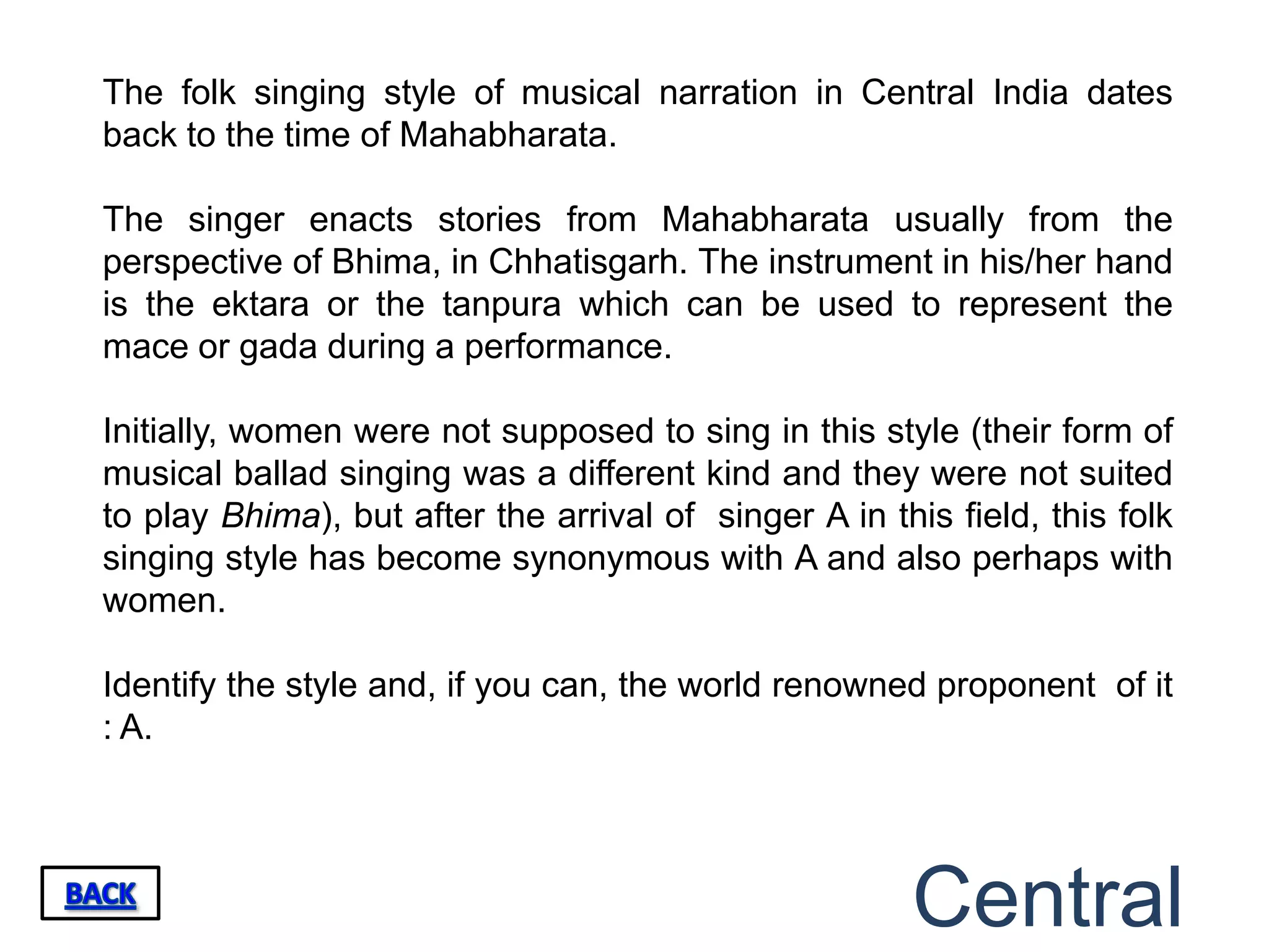 The folk singing style of musical narration in Central India dates
back to the time of Mahabharata.

The singer enacts stories from Mahabharata usually from the
perspective of Bhima, in Chhatisgarh. The instrument in his/her hand
is the ektara or the tanpura which can be used to represent the
mace or gada during a performance.

Initially, women were not supposed to sing in this style (their form of
musical ballad singing was a different kind and they were not suited
to play Bhima), but after the arrival of singer A in this field, this folk
singing style has become synonymous with A and also perhaps with
women.

Identify the style and, if you can, the world renowned proponent of it
: A.




                                                       Central
 