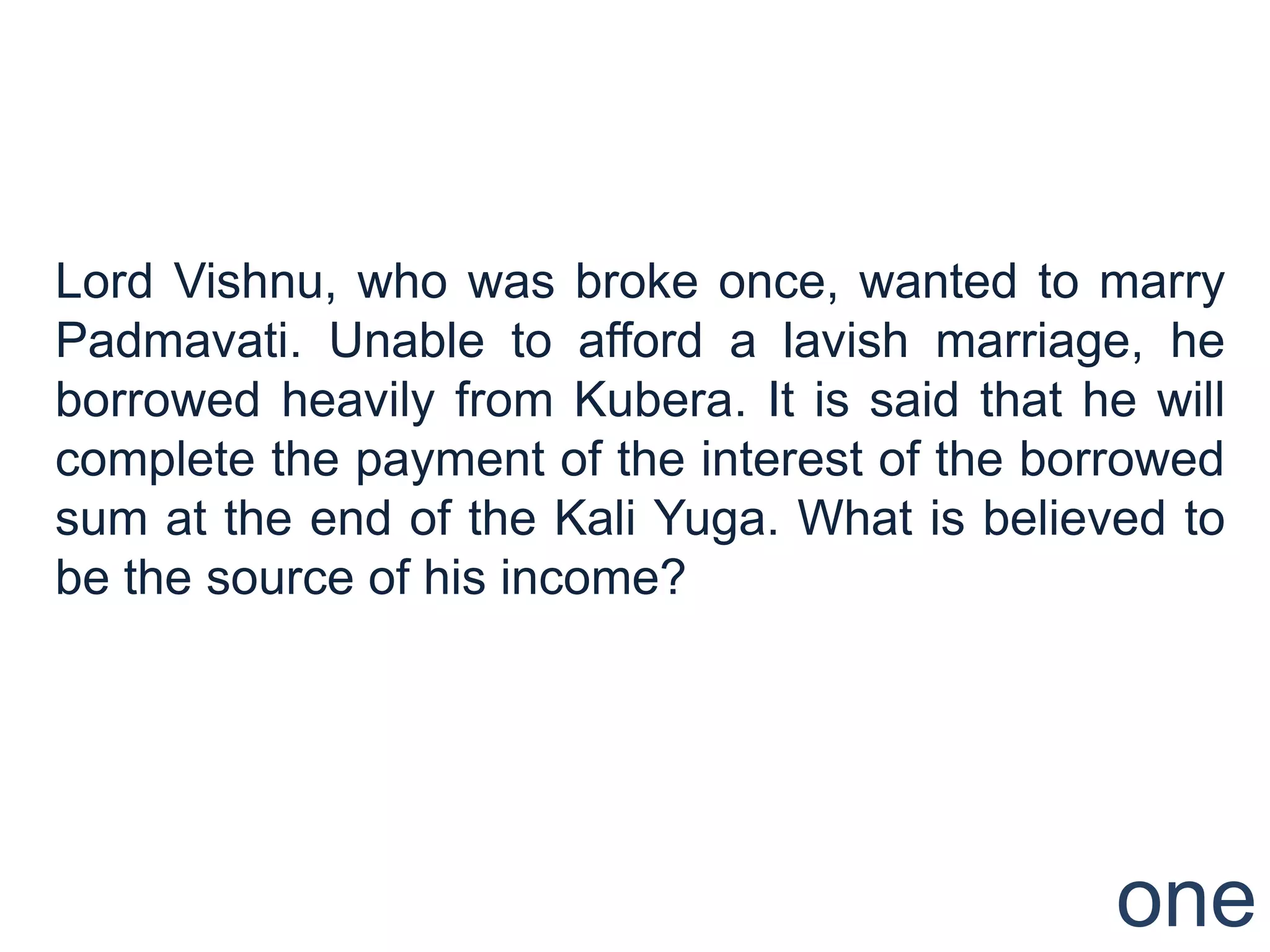 Lord Vishnu, who was broke once, wanted to marry
Padmavati. Unable to afford a lavish marriage, he
borrowed heavily from Kubera. It is said that he will
complete the payment of the interest of the borrowed
sum at the end of the Kali Yuga. What is believed to
be the source of his income?




                                                one
 