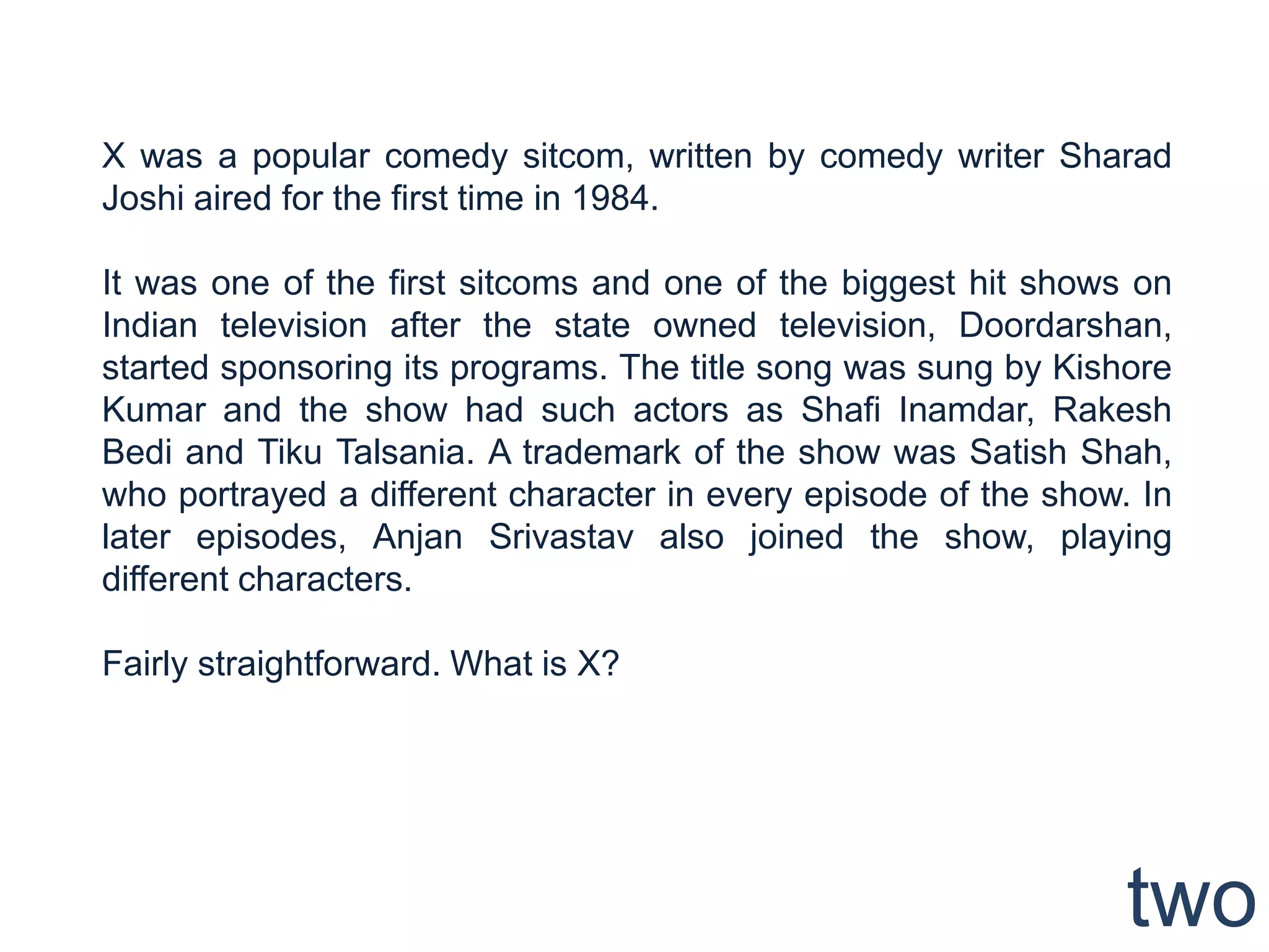 X was a popular comedy sitcom, written by comedy writer Sharad
Joshi aired for the first time in 1984.

It was one of the first sitcoms and one of the biggest hit shows on
Indian television after the state owned television, Doordarshan,
started sponsoring its programs. The title song was sung by Kishore
Kumar and the show had such actors as Shafi Inamdar, Rakesh
Bedi and Tiku Talsania. A trademark of the show was Satish Shah,
who portrayed a different character in every episode of the show. In
later episodes, Anjan Srivastav also joined the show, playing
different characters.

Fairly straightforward. What is X?




                                                                 two
 
