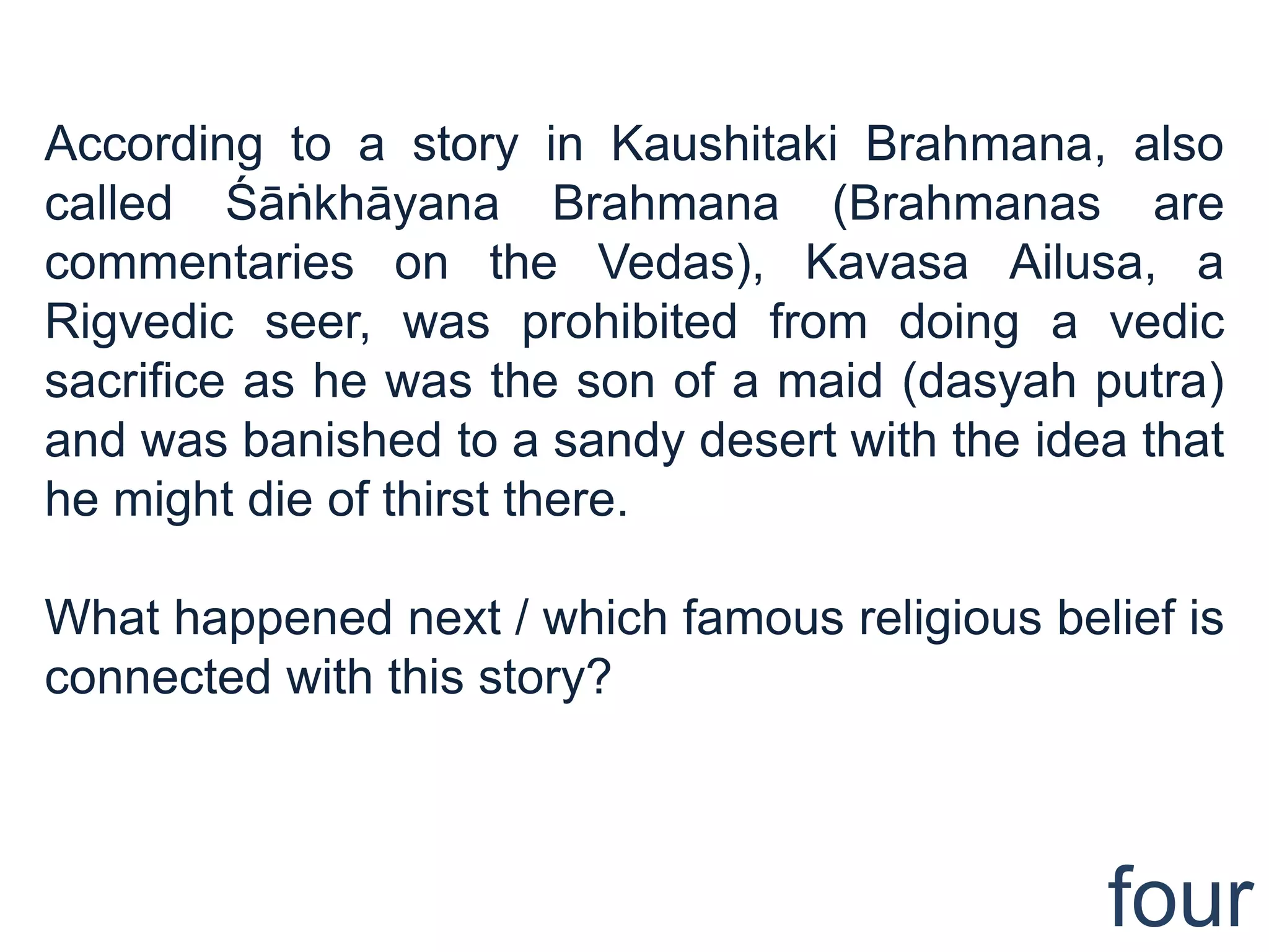 According to a story in Kaushitaki Brahmana, also
called Śāṅkhāyana Brahmana (Brahmanas are
commentaries on the Vedas), Kavasa Ailusa, a
Rigvedic seer, was prohibited from doing a vedic
sacrifice as he was the son of a maid (dasyah putra)
and was banished to a sandy desert with the idea that
he might die of thirst there.

What happened next / which famous religious belief is
connected with this story?



                                               four
 