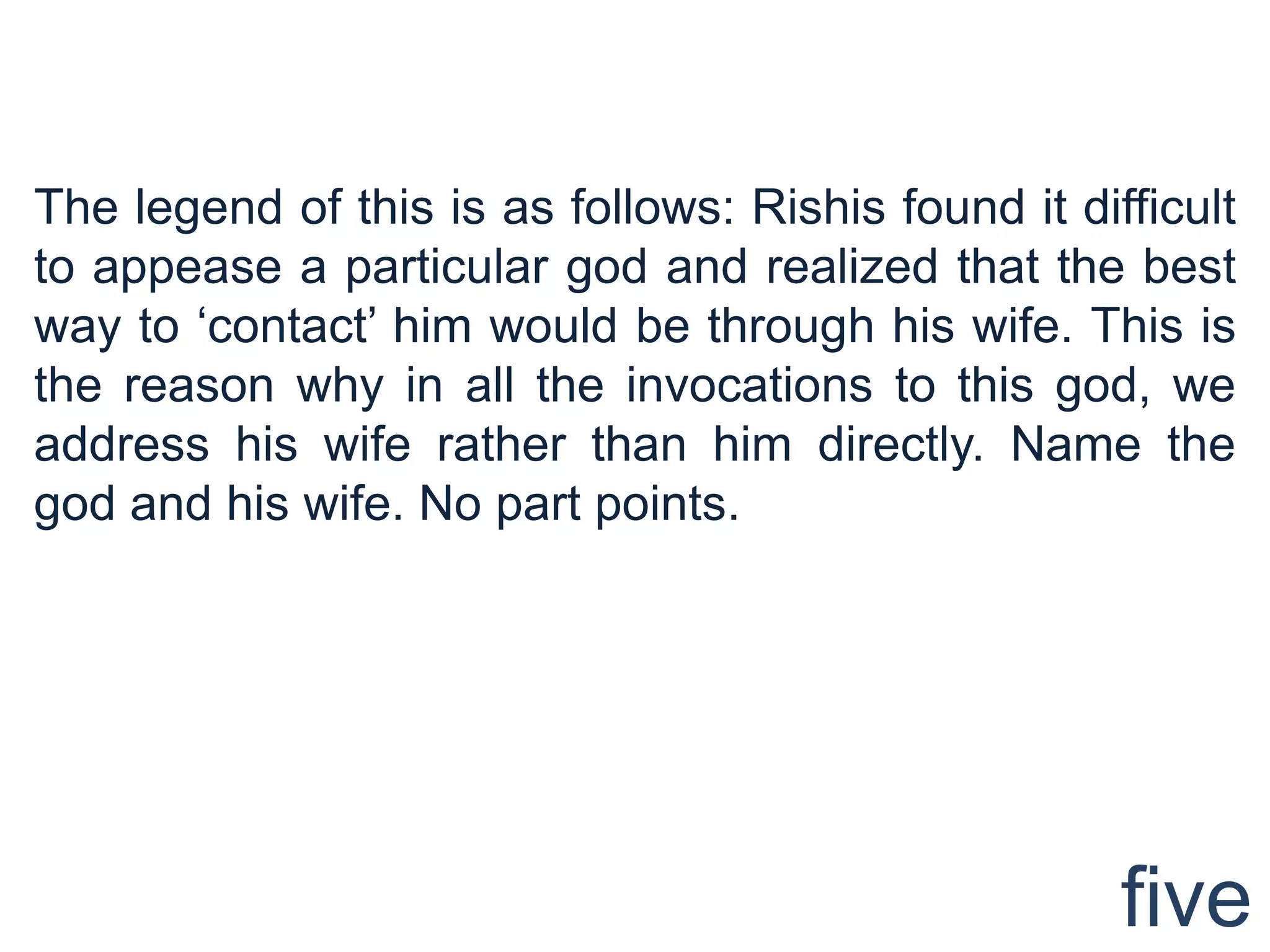 The legend of this is as follows: Rishis found it difficult
to appease a particular god and realized that the best
way to „contact‟ him would be through his wife. This is
the reason why in all the invocations to this god, we
address his wife rather than him directly. Name the
god and his wife. No part points.




                                                     five
 