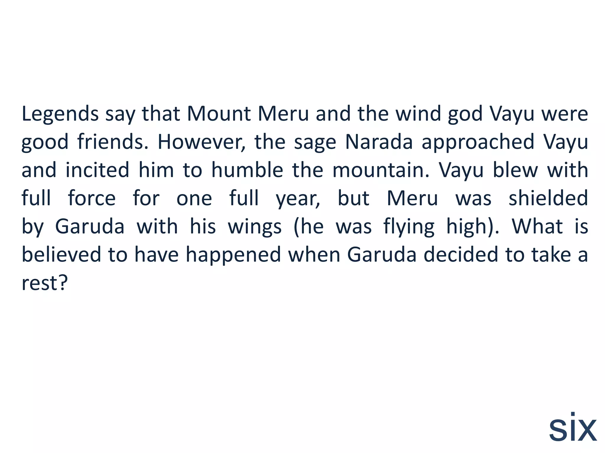 Legends say that Mount Meru and the wind god Vayu were
good friends. However, the sage Narada approached Vayu
and incited him to humble the mountain. Vayu blew with
full force for one full year, but Meru was shielded
by Garuda with his wings (he was flying high). What is
believed to have happened when Garuda decided to take a
rest?




                                                   six
 