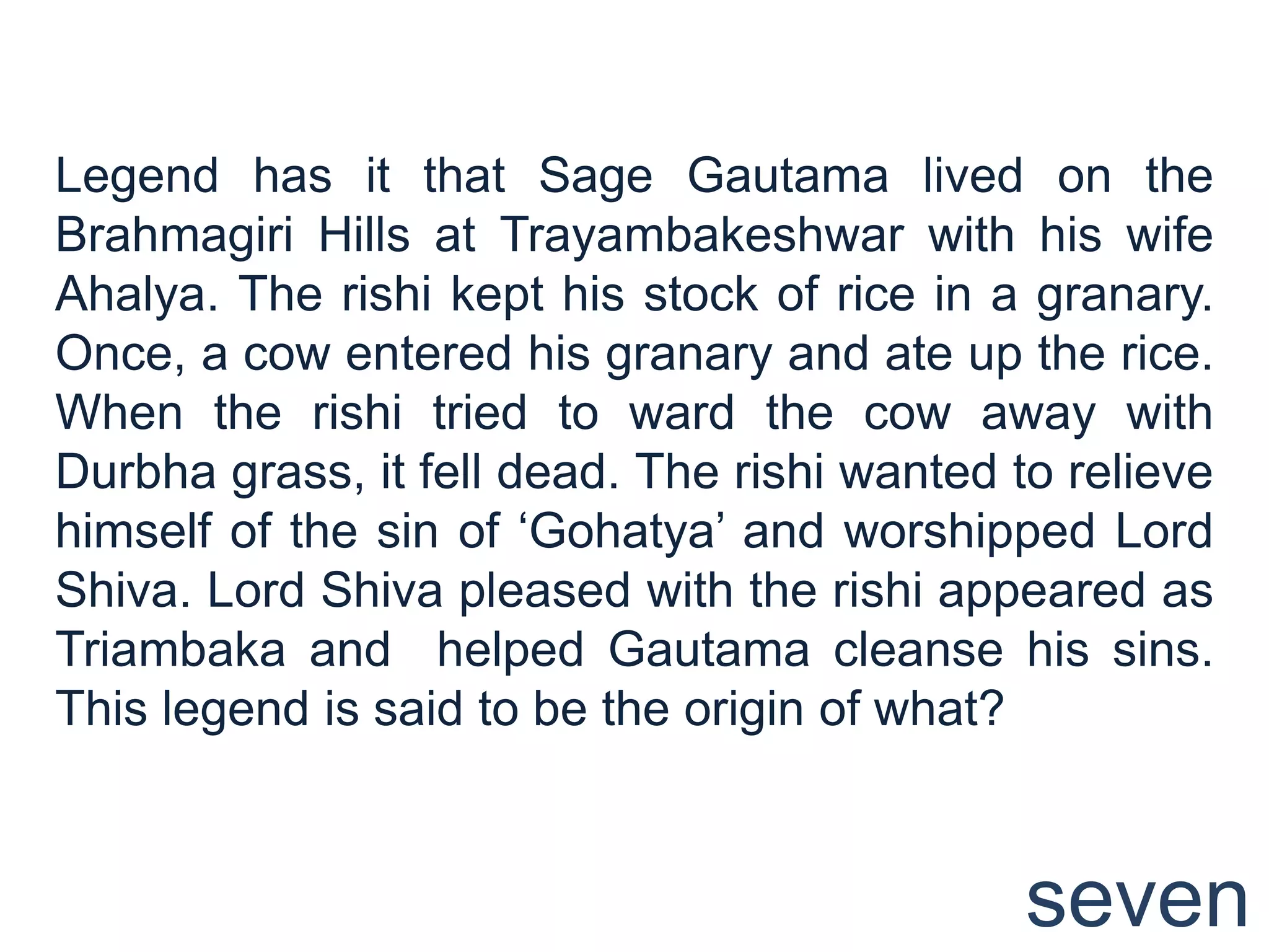 Legend has it that Sage Gautama lived on the
Brahmagiri Hills at Trayambakeshwar with his wife
Ahalya. The rishi kept his stock of rice in a granary.
Once, a cow entered his granary and ate up the rice.
When the rishi tried to ward the cow away with
Durbha grass, it fell dead. The rishi wanted to relieve
himself of the sin of „Gohatya‟ and worshipped Lord
Shiva. Lord Shiva pleased with the rishi appeared as
Triambaka and helped Gautama cleanse his sins.
This legend is said to be the origin of what?



                                              seven
 