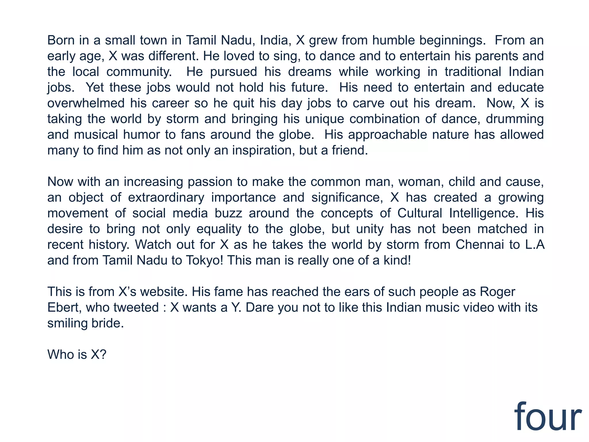Born in a small town in Tamil Nadu, India, X grew from humble beginnings. From an
early age, X was different. He loved to sing, to dance and to entertain his parents and
the local community. He pursued his dreams while working in traditional Indian
jobs. Yet these jobs would not hold his future. His need to entertain and educate
overwhelmed his career so he quit his day jobs to carve out his dream. Now, X is
taking the world by storm and bringing his unique combination of dance, drumming
and musical humor to fans around the globe. His approachable nature has allowed
many to find him as not only an inspiration, but a friend.

Now with an increasing passion to make the common man, woman, child and cause,
an object of extraordinary importance and significance, X has created a growing
movement of social media buzz around the concepts of Cultural Intelligence. His
desire to bring not only equality to the globe, but unity has not been matched in
recent history. Watch out for X as he takes the world by storm from Chennai to L.A
and from Tamil Nadu to Tokyo! This man is really one of a kind!

This is from X‟s website. His fame has reached the ears of such people as Roger
Ebert, who tweeted : X wants a Y. Dare you not to like this Indian music video with its
smiling bride.

Who is X?




                                                                                  four
 