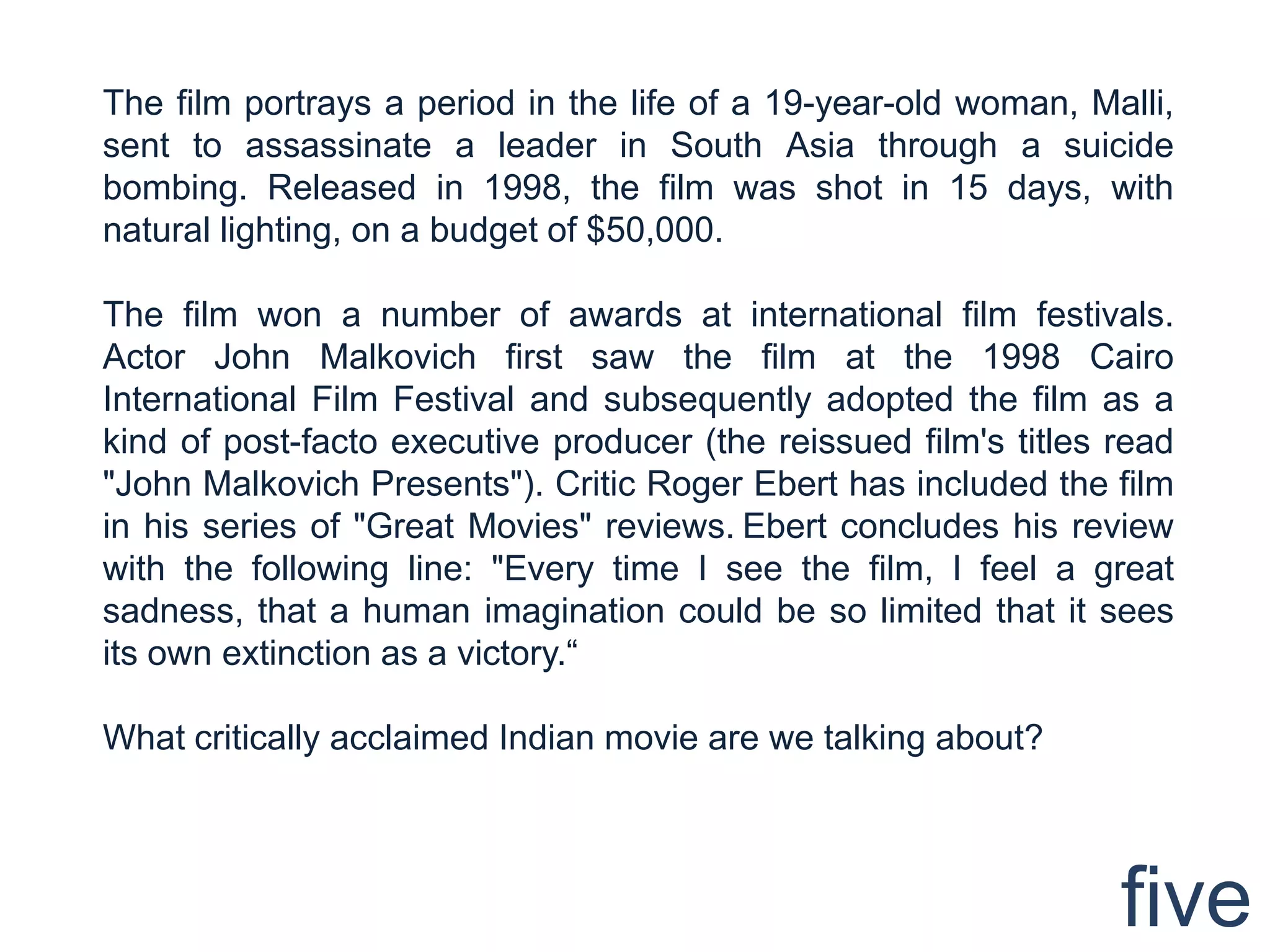 The film portrays a period in the life of a 19-year-old woman, Malli,
sent to assassinate a leader in South Asia through a suicide
bombing. Released in 1998, the film was shot in 15 days, with
natural lighting, on a budget of $50,000.

The film won a number of awards at international film festivals.
Actor John Malkovich first saw the film at the 1998 Cairo
International Film Festival and subsequently adopted the film as a
kind of post-facto executive producer (the reissued film's titles read
"John Malkovich Presents"). Critic Roger Ebert has included the film
in his series of "Great Movies" reviews. Ebert concludes his review
with the following line: "Every time I see the film, I feel a great
sadness, that a human imagination could be so limited that it sees
its own extinction as a victory.“

What critically acclaimed Indian movie are we talking about?




                                                                  five
 