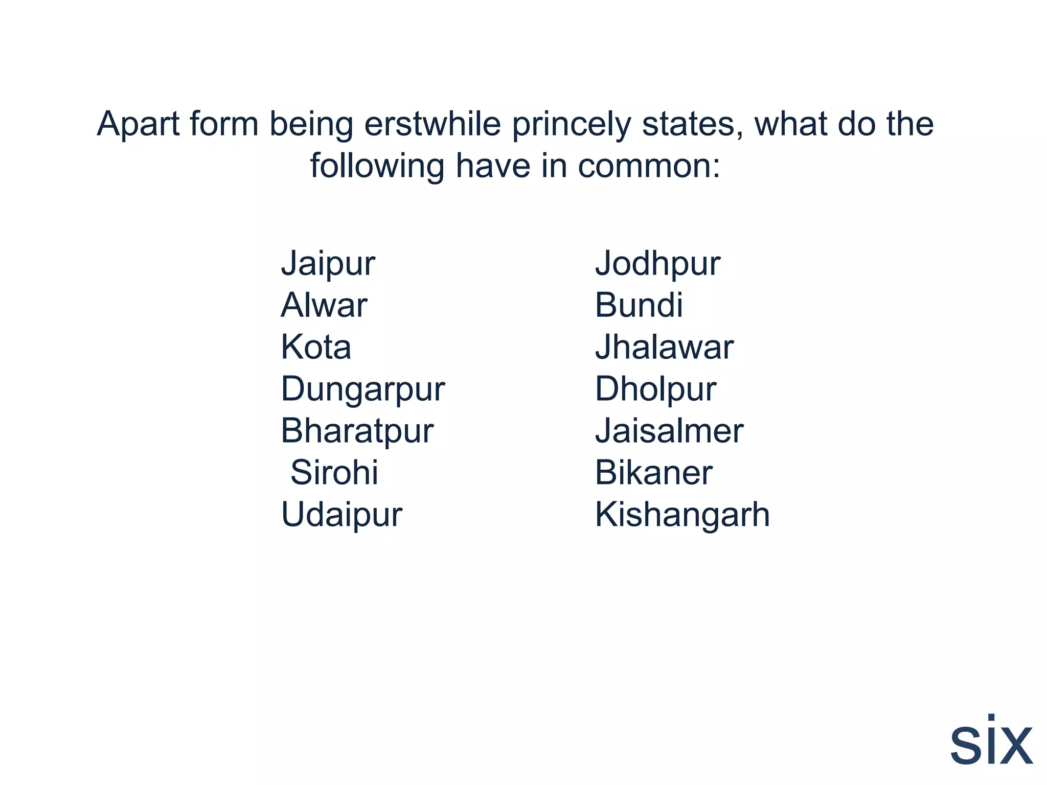 Apart form being erstwhile princely states, what do the
             following have in common:

            Jaipur              Jodhpur
            Alwar               Bundi
            Kota                Jhalawar
            Dungarpur           Dholpur
            Bharatpur           Jaisalmer
             Sirohi             Bikaner
            Udaipur             Kishangarh




                                                          six
 
