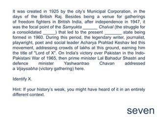 It was created in 1925 by the city‟s Municipal Corporation, in the
days of the British Raj. Besides being a venue for gatherings
of freedom fighters in British India, after independence in 1947, it
was the focal point of the Samyukta ______ Chalval (the struggle for
a consolidated _____) that led to the present _______ state being
formed in 1960. During this period, the legendary writer, journalist,
playwright, poet and social leader Acharya Prahlad Keshav led this
movement, addressing crowds of lakhs at this ground, earning him
the title of "Lord of X". On India's victory over Pakistan in the Indo-
Pakistani War of 1965, then prime minister Lal Bahadur Shastri and
defence        minister     Yashwantrao        Chavan        addressed
a Vijaysabha (victory gathering) here.

Identify X.

Hint: If your history‟s weak, you might have heard of it in an entirely
different context.



                                                             seven
 