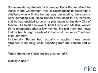 Sometime during the late 17th century, Baba Budan rallied the
locals in the Chandragiri Hills in Chikmagalur to challenge a
chieftain, who with his hordes was devastating the country.
After defeating him, Baba Budan announced to his followers
that he had decided to go on a pilgrimage to the Holy City of
Mecca. His faithful followers, both Hindu and Muslim, waited
till he reappeared after a few months. He told them the news
that he had brought seeds of X that would serve as “food and
drink” for them.
Incidentally, Budan had actually smuggled these seeds
strapped to his belly while departing from the Yemeni port of
Y.

Today, the name Y also implies a variant of X.

Identify X and Y.


                                                        nine
 