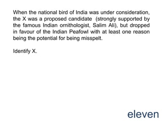 When the national bird of India was under consideration,
the X was a proposed candidate (strongly supported by
the famous Indian ornithologist, Salim Ali), but dropped
in favour of the Indian Peafowl with at least one reason
being the potential for being misspelt.

Identify X.




                                              eleven
 