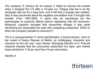 The company X, famous for its mascot Y, failed to impress the market
when it dropped him (Y) after a 10-year run. Fatigue had set in as the
campaign had run for a long time, and X felt that a change was needed.
Also X was concerned about the negative connotation that Y brought with
himself. From 1997-2004, X spent lots on advertising but the
technologies its products offered weren't registering with the consumer.
Moreover, research revealed that consumers thought it was great
advertising but associated the style with competing companies. Which is
when the company decided to resurrect Y.

"He is a next-generation Y, more sophisticated, a techno-person, more in
the mould of Keanu Reeves of Matrix; as challenging, irreverent and
maverick as the old one," says Ghose, Managing Director of X. Post-ad
research showed that the consumers welcomed him back, and market
share climbed to 11.8 per cent from 10 per cent earlier.

Identify X.



                                                        thirteen
 