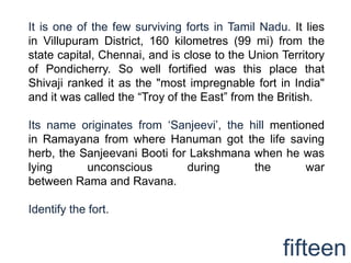 It is one of the few surviving forts in Tamil Nadu. It lies
in Villupuram District, 160 kilometres (99 mi) from the
state capital, Chennai, and is close to the Union Territory
of Pondicherry. So well fortified was this place that
Shivaji ranked it as the "most impregnable fort in India"
and it was called the “Troy of the East” from the British.

Its name originates from „Sanjeevi‟, the hill mentioned
in Ramayana from where Hanuman got the life saving
herb, the Sanjeevani Booti for Lakshmana when he was
lying      unconscious        during      the       war
between Rama and Ravana.

Identify the fort.


                                                  fifteen
 