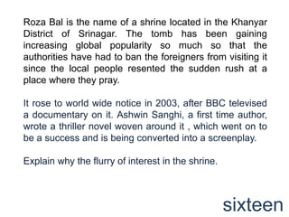 Roza Bal is the name of a shrine located in the Khanyar
District of Srinagar. The tomb has been gaining
increasing global popularity so much so that the
authorities have had to ban the foreigners from visiting it
since the local people resented the sudden rush at a
place where they pray.

It rose to world wide notice in 2003, after BBC televised
a documentary on it. Ashwin Sanghi, a first time author,
wrote a thriller novel woven around it , which went on to
be a success and is being converted into a screenplay.

Explain why the flurry of interest in the shrine.



                                                    sixteen
 