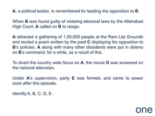 A, a political leader, is remembered for leading the opposition to B.

When B was found guilty of violating electoral laws by the Allahabad
High Court, A called on B to resign.

A attracted a gathering of 1,00,000 people at the Ram Lila Grounds
and recited a poem written by the poet C displaying his opposition to
B‟s policies. A along with many other dissidents were put in detenu
on B‟s command, for a while, as a result of this.

To divert the country wide focus on A, the movie D was screened on
the national television.

Under A‟s supervision, party E was formed, and came to power
soon after this episode.

Identify A, B, C, D, E.



                                                                  one
 