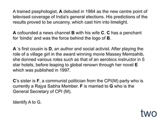 A trained psephologist, A debuted in 1984 as the new centre point of
televised coverage of India's general elections. His predictions of the
results proved to be uncanny, which cast him into limelight.

A cofounded a news channel B with his wife C. C has a penchant
for „bindis‟ and was the force behind the logo of B.

A „s first cousin is D, an author and social activist. After playing the
role of a village girl in the award winning movie Massey Memsahib,
she donned various roles such as that of an aerobics instructor in 5
star hotels, before leaping to global renown through her novel E
which was published in 1997.

C‟s sister is F, a communist politician from the CPI(M) party who is
currently a Rajya Sabha Member. F is married to G who is the
General Secretary of CPI (M).

Identify A to G.

                                                                     two
 
