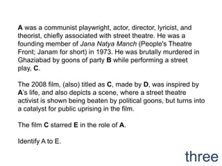 A was a communist playwright, actor, director, lyricist, and
theorist, chiefly associated with street theatre. He was a
founding member of Jana Natya Manch (People's Theatre
Front; Janam for short) in 1973. He was brutally murdered in
Ghaziabad by goons of party B while performing a street
play, C.

The 2008 film, (also) titled as C, made by D, was inspired by
A‟s life, and also depicts a scene, where a street theatre
activist is shown being beaten by political goons, but turns into
a catalyst for public uprising in the film.

The film C starred E in the role of A.

Identify A to E.

                                                          three
 