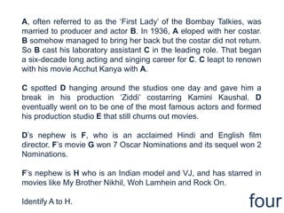 A, often referred to as the „First Lady‟ of the Bombay Talkies, was
married to producer and actor B. In 1936, A eloped with her costar.
B somehow managed to bring her back but the costar did not return.
So B cast his laboratory assistant C in the leading role. That began
a six-decade long acting and singing career for C. C leapt to renown
with his movie Acchut Kanya with A.

C spotted D hanging around the studios one day and gave him a
break in his production „Ziddi‟ costarring Kamini Kaushal. D
eventually went on to be one of the most famous actors and formed
his production studio E that still churns out movies.

D‟s nephew is F, who is an acclaimed Hindi and English film
director. F‟s movie G won 7 Oscar Nominations and its sequel won 2
Nominations.

F‟s nephew is H who is an Indian model and VJ, and has starred in
movies like My Brother Nikhil, Woh Lamhein and Rock On.

Identify A to H.                                                four
 