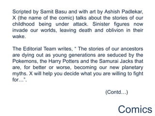 Scripted by Samit Basu and with art by Ashish Padlekar,
X (the name of the comic) talks about the stories of our
childhood being under attack. Sinister figures now
invade our worlds, leaving death and oblivion in their
wake.

The Editorial Team writes, “ The stories of our ancestors
are dying out as young generations are seduced by the
Pokemons, the Harry Potters and the Samurai Jacks that
are, for better or worse, becoming our new planetary
myths. X will help you decide what you are willing to fight
for…”.

                                         (Contd…)


                                               Comics
 