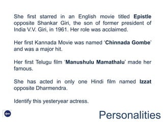 She first starred in an English movie titled Epistle
opposite Shankar Giri, the son of former president of
India V.V. Giri, in 1961. Her role was acclaimed.

Her first Kannada Movie was named „Chinnada Gombe‟
and was a major hit.

Her first Telugu film „Manushulu Mamathalu‟ made her
famous.

She has acted in only one Hindi film named Izzat
opposite Dharmendra.

Identify this yesteryear actress.

                                    Personalities
 