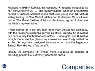 Founded in 1936 in Kolkata, this company (X) recently celebrated its
75th anniversary in 2010. The journey started when an Englishman
named K. Jackson Marshall met a dhoti-clad young man (D. Mehra)
selling hosiery, in New Market. Mehra and K. Jackson Marshall later
met at The Great Eastern Hotel and the former agreed to become
the latter‟s representative.

It was started on a Rs 590 loan from Pearl Assurance Company,
with the founder‟s residence serving as office. But why X? D. Mehra
had seen a play that had two characters ~ Sona (gold) and X. Mehra
thought Sona was too glamorous a name and eventually settled on
X. And its logo was designed by none other than the legendary
Satyajit Ray. His fee: a few good Y.

Identify the company (X) whose motto suggests its impetus at
providing people Y at extremely affordable prices.




                                             Companies
 