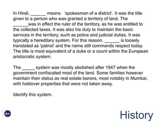 In Hindi, ______ means „spokesman of a district‟. It was the title
given to a person who was granted a territory of land. The
______was in effect the ruler of the territory, as he was entitled to
the collected taxes. It was also his duty to maintain the basic
services in the territory, such as police and judicial duties. It was
typically a hereditary system. For this reason, ______ is loosely
translated as 'patriot' and the name still commands respect today.
The title is most equivalent of a duke or a count within the European
aristocratic system.

The _____ system was mostly abolished after 1947 when the
government confiscated most of the land. Some families however
maintain their status as real estate barons, most notably in Mumbai,
with holdover properties that were not taken away.

Identify this system.




                                                      History
 