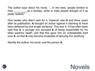 The author says about his novel, “…In the west, people tended to
read _________as a fantasy, while in India people thought of it as
pretty realistic”.

One reader who didn‟t care for it, however was A and three years
after its publication, A brought an action against it claiming to have
been defamed by one single sentence. This was it: „It has often been
said that A ‟s younger son accused A of being responsible for his
other parent‟s death; and that this gave him an unbreakable hold
over A, so that A may become incapable of denying him anything‟.

Identify the author, his novel, and the person A.




                                                      Novels
 