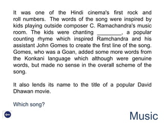 It was one of the Hindi cinema's first rock and
roll numbers. The words of the song were inspired by
kids playing outside composer C. Ramachandra's music
room. The kids were chanting ________, a popular
counting rhyme which inspired Ramchandra and his
assistant John Gomes to create the first line of the song.
Gomes, who was a Goan, added some more words from
the Konkani language which although were genuine
words, but made no sense in the overall scheme of the
song.

It also lends its name to the title of a popular David
Dhawan movie.

Which song?

                                                Music
 