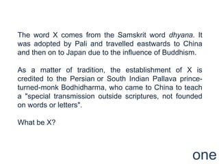 The word X comes from the Samskrit word dhyana. It
was adopted by Pali and travelled eastwards to China
and then on to Japan due to the influence of Buddhism.

As a matter of tradition, the establishment of X is
credited to the Persian or South Indian Pallava prince-
turned-monk Bodhidharma, who came to China to teach
a "special transmission outside scriptures, not founded
on words or letters".

What be X?



                                                    one
 