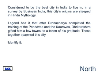 Considered to be the best city in India to live in, in a
survey by Business India, this city‟s origins are steeped
in Hindu Mythology.

Legend has it that after Dronacharya completed the
training of the Pandavas and the Kauravas, Dhritarashtra
gifted him a few towns as a token of his gratitude. These
together spawned this city.

Identify it.




                                                 North
 