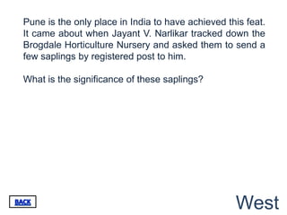 Pune is the only place in India to have achieved this feat.
It came about when Jayant V. Narlikar tracked down the
Brogdale Horticulture Nursery and asked them to send a
few saplings by registered post to him.

What is the significance of these saplings?




                                                   West
 