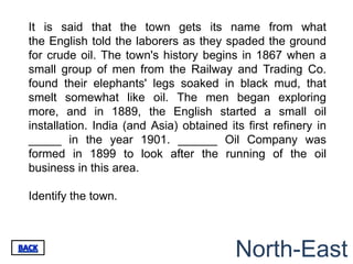 It is said that the town gets its name from what
the English told the laborers as they spaded the ground
for crude oil. The town's history begins in 1867 when a
small group of men from the Railway and Trading Co.
found their elephants' legs soaked in black mud, that
smelt somewhat like oil. The men began exploring
more, and in 1889, the English started a small oil
installation. India (and Asia) obtained its first refinery in
_____ in the year 1901. ______ Oil Company was
formed in 1899 to look after the running of the oil
business in this area.

Identify the town.



                                          North-East
 
