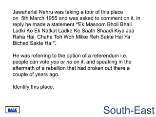 Jawaharlal Nehru was taking a tour of this place
on 5th March 1955 and was asked to comment on it, in
reply he made a statement “Ek Masoom Bholi Bhali
Ladki Ko Ek Natkat Ladke Ke Saath Shaadi Kiya Jaa
Raha Hai, Chahe Toh Woh Milke Reh Sakte Hai Ya
Bichad Sakte Hai”.

He was referring to the option of a referendum i.e.
people can vote yes or no on it, and speaking in the
aftermath of a rebellion that had broken out there a
couple of years ago.

Identify this place.



                                       South-East
 