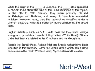 While the origin of the _____ is uncertain, the _____ clan appeared
in ancient India about the time of the Huna invasions of the region.
In the 6th to 12th Century, they were primarily classed
as Kshatriya and Brahmin, and many of them later converted
to Islam. However, today, they find themselves classified under a
different category, which is surprisingly ironic considering the above
facts.

English scholars such as V.A. Smith believed they were foreign
immigrants, possibly a branch of Hepthalites (White Huns). Others
claim that they are related to the Chechens and the Georgians.

People like Sardar Patel, Rajesh Pilot and Shoaib Akhtar have been
identified in this category. Name this ethnic group which has a large
population in the North-Western India, Afghanistan and Pakistan.




                                             North-West
 