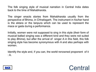 The folk singing style of musical narration in Central India dates
back to the time of Mahabharata.

The singer enacts stories from Mahabharata usually from the
perspective of Bhima, in Chhatisgarh. The instrument in his/her hand
is the ektara or the tanpura which can be used to represent the
mace or gada during a performance.

Initially, women were not supposed to sing in this style (their form of
musical ballad singing was a different kind and they were not suited
to play Bhima), but after the arrival of singer A in this field, this folk
singing style has become synonymous with A and also perhaps with
women.

Identify the style and, if you can, the world renowned proponent of it
: A.




                                                       Central
 