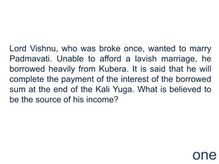 Lord Vishnu, who was broke once, wanted to marry
Padmavati. Unable to afford a lavish marriage, he
borrowed heavily from Kubera. It is said that he will
complete the payment of the interest of the borrowed
sum at the end of the Kali Yuga. What is believed to
be the source of his income?




                                                one
 