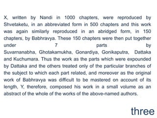 X, written by Nandi in 1000 chapters, were reproduced by
Shvetaketu, in an abbreviated form in 500 chapters and this work
was again similarly reproduced in an abridged form, in 150
chapters, by Babhravya. These 150 chapters were then put together
under                    7                  parts                 by
Suvarnanabha, Ghotakamukha, Gonardiya, Gonikaputra, Dattaka
and Kuchumara. Thus the work as the parts which were expounded
by Dattaka and the others treated only of the particular branches of
the subject to which each part related, and moreover as the original
work of Babhravya was difficult to be mastered on account of its
length, Y, therefore, composed his work in a small volume as an
abstract of the whole of the works of the above-named authors.



                                                          three
 