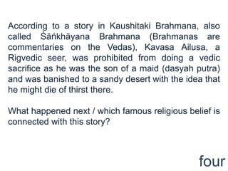 According to a story in Kaushitaki Brahmana, also
called Śāṅkhāyana Brahmana (Brahmanas are
commentaries on the Vedas), Kavasa Ailusa, a
Rigvedic seer, was prohibited from doing a vedic
sacrifice as he was the son of a maid (dasyah putra)
and was banished to a sandy desert with the idea that
he might die of thirst there.

What happened next / which famous religious belief is
connected with this story?



                                               four
 
