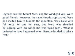 Legends say that Mount Meru and the wind god Vayu were
good friends. However, the sage Narada approached Vayu
and incited him to humble the mountain. Vayu blew with
full force for one full year, but Meru was shielded
by Garuda with his wings (he was flying high). What is
believed to have happened when Garuda decided to take a
rest?




                                                   six
 