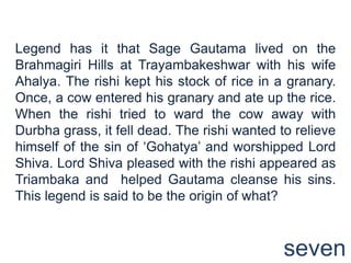 Legend has it that Sage Gautama lived on the
Brahmagiri Hills at Trayambakeshwar with his wife
Ahalya. The rishi kept his stock of rice in a granary.
Once, a cow entered his granary and ate up the rice.
When the rishi tried to ward the cow away with
Durbha grass, it fell dead. The rishi wanted to relieve
himself of the sin of „Gohatya‟ and worshipped Lord
Shiva. Lord Shiva pleased with the rishi appeared as
Triambaka and helped Gautama cleanse his sins.
This legend is said to be the origin of what?



                                              seven
 