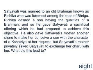 Satyavati was married to an old Brahman known as
Richika who was foremost among the race of Bhrigu.
Richika desired a son having the qualities of a
Brahman, and so he gave Satyavati a sacrificial
offering which he had prepared to achieve this
objective. He also gave Satyavati's mother another
charu to make her conceive a son with the character
of a Kshatriya at her request, but Satyavati's mother
privately asked Satyavati to exchange her charu with
her. What did this lead to?



                                              eight
 