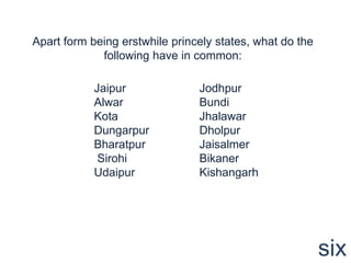 Apart form being erstwhile princely states, what do the
             following have in common:

            Jaipur              Jodhpur
            Alwar               Bundi
            Kota                Jhalawar
            Dungarpur           Dholpur
            Bharatpur           Jaisalmer
             Sirohi             Bikaner
            Udaipur             Kishangarh




                                                          six
 
