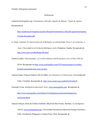 12
Titulillo: Inteligencia emocional
Referencias
academia.divinoquerer.org. Cristianismo y filosofía. Agustín de Hipona.- Tomás de Aquino.
Recuperado de
http://academia.divinoquerer.org/doc/filomed/Cristianismo-y-filosofia-agustin-de-hipona-
y-tomas-de-aquino.pdf
A. Llano. Capítulo 10. Interacciones de la Biología y la Antropología. Parte I: La evolución. c)
Azar y Necesidad en la Evolución Biológica. (n.d.). Pamplona. España. Recuperado de
http://www.unav.es/cdb/dbcapo10c.html
Andrés Castaño. Neuroteología: ¿el cerebro humano está hecho para creer en Dios? (03-22-
2014). Recuperado de http://www.ojocientifico.com/5515/neuroteologia-el-cerebro-
humano-esta-hecho-para-creer-en-dios
Antoine Gagin, François Gabriel. (04-26-2006). Las Pasiones en el Estoicismo. Universidad del
Valle. Colombia. Recuperado de http://www.scielo.org.co/pdf/ef/n34/n34a10
Armando, Cesar. Inteligencia emocional. (n.d.). www.monografias.com. Recuperado de
http://www.monografias.com/trabajos15/inteligencia-emocional/inteligencia-
emocional.shtml
Ataucusi Hueyta, Keila & Córdova Gallardo, Sheyla & Díaz Fiestas, Steefany. La inteligencia.
(2012). www.monografias.com. Universidad Nacional de Educación Enrique Guzmán y
Valle. Facultad de Pedagogía y Cultura Física. Perú. Recuperado de
 
